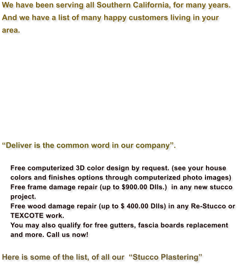 We have been serving all Southern California, for many years.  And we have a list of many happy customers living in your area.     Deliver is the common word in our company.  	Free computerized 3D color design by request. (see your house colors and finishes options through computerized photo images) 	Free frame damage repair (up to $900.00 Dlls.)  in any new stucco project. 	Free wood damage repair (up to $ 400.00 Dlls) in any Re-Stucco or TEXCOTE work. 	You may also qualify for free gutters, fascia boards replacement and more. Call us now!  Here is some of the list, of all our  Stucco Plastering