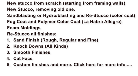 New stucco from scratch (starting from framing walls) 	New Stucco, removing old one. 	Sandblasting or Hydro/blasting and Re-Stucco (color coat) 	Fog Coat and Polymer Color Coat (La Habra Allegro) 	Foam Moldings  	Re-Stucco all finishes: 	1.	Sand Finish (Rough, Regular and Fine) 	2.	Knock Downs (All Kinds) 	3.	Smooth Finishes 	4.	Cat Face     5.  Custom finishes and more. Click here for more info.....