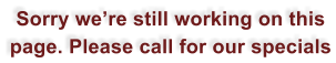 Sorry were still working on this page. Please call for our specials