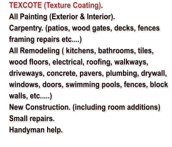 TEXCOTE (Texture Coating). 	All Painting (Exterior & Interior). 	Carpentry. (patios, wood gates, decks, fences framing repairs etc....) 	All Remodeling ( kitchens, bathrooms, tiles, wood floors, electrical, roofing, walkways, driveways, concrete, pavers, plumbing, drywall, windows, doors, swimming pools, fences, block walls, etc.....) 	New Construction. (including room additions) 	Small repairs.  	Handyman help.