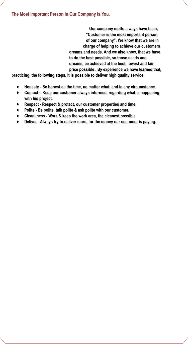 The Most Important Person In Our Company Is You.      Our company motto always have been,  Customer is the most important person of our company. We know that we are in charge of helping to achieve our customers dreams and needs. And we also know, that we have to do the best possible, so those needs and dreams, be achieved at the best, lowest and fair price possible . By experience we have learned that, practicing  the following steps, it is possible to deliver high quality service:  	Honesty - Be honest all the time, no matter what, and in any circumstance. 	Contact -  Keep our customer always informed, regarding what is happening with his project. 	Respect - Respect & protect, our customer properties and time. 	Polite - Be polite, talk polite & ask polite with our customer. 	Cleanliness - Work & keep the work area, the cleanest possible. 	Deliver - Always try to deliver more, for the money our customer is paying.