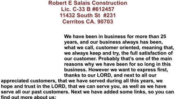 Robert E Salais Construction Lic. C-33 B #612457 11432 South St  #231 Cerritos CA. 90703   We have been in business for more than 25 years, and our business always has been, what we call, customer oriented, meaning that, we always keep and try, the full satisfaction of our customer. Probably thats one of the main reasons why we have been for so long in this business. However we want to express first, thanks to our LORD, and next to all our appreciated customers, that we have served during all this years, we hope and trust in the LORD, that we can serve you, as well as we have serve all our past customers. Next we have added some links, so you can find out more about us: